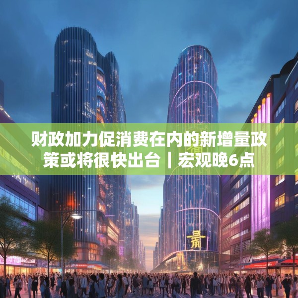 财政加力促消费在内的新增量政策或将很快出台｜宏观晚6点