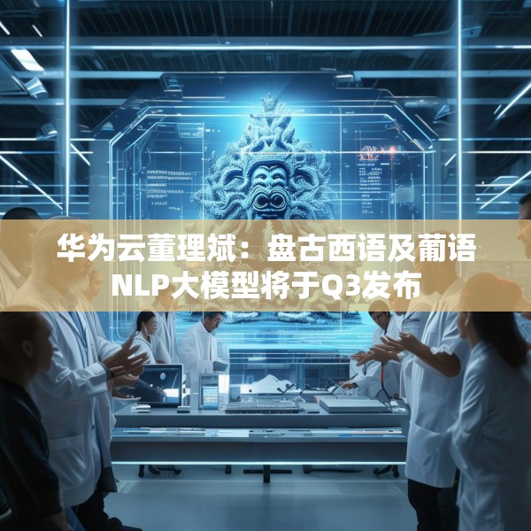华为云董理斌：盘古西语及葡语NLP大模型将于Q3发布