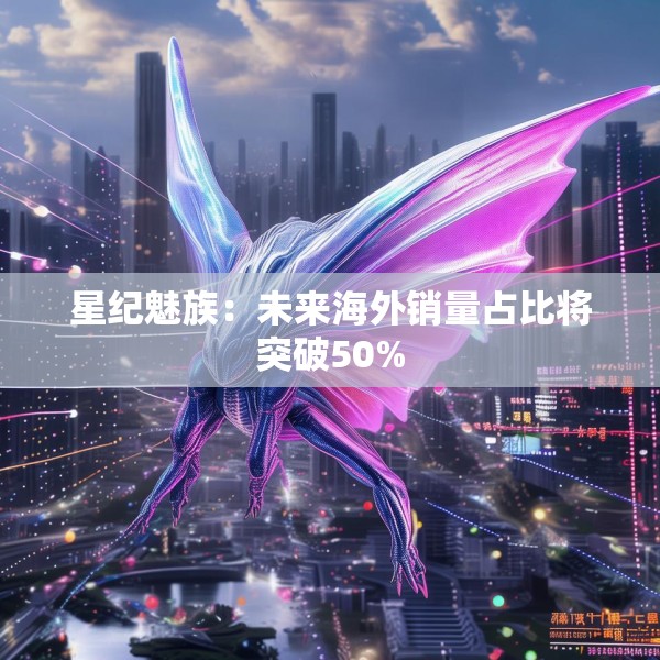 星纪魅族：未来海外销量占比将突破50%