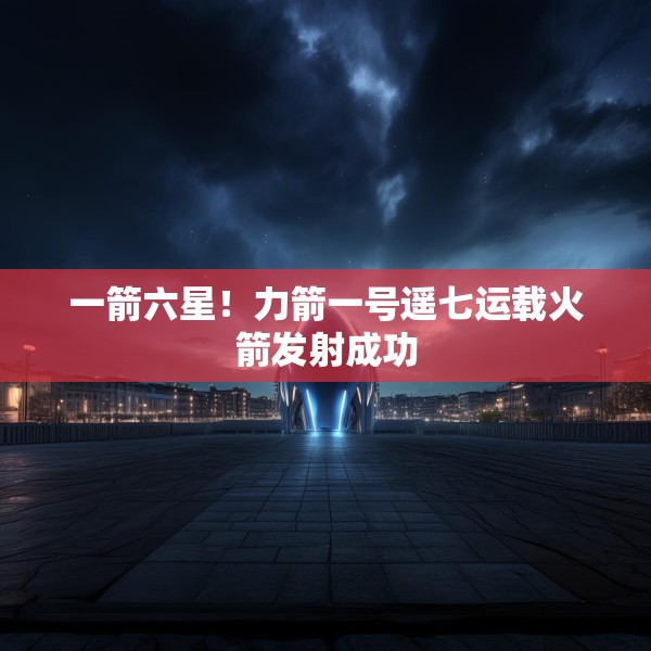 一箭六星！力箭一号遥七运载火箭发射成功