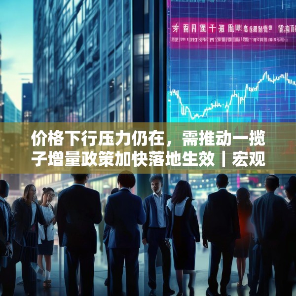 价格下行压力仍在，需推动一揽子增量政策加快落地生效｜宏观晚6点