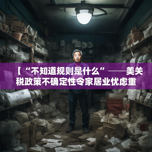 【“不知道规则是什么”──美关税政策不确定性令家居业忧虑重重】