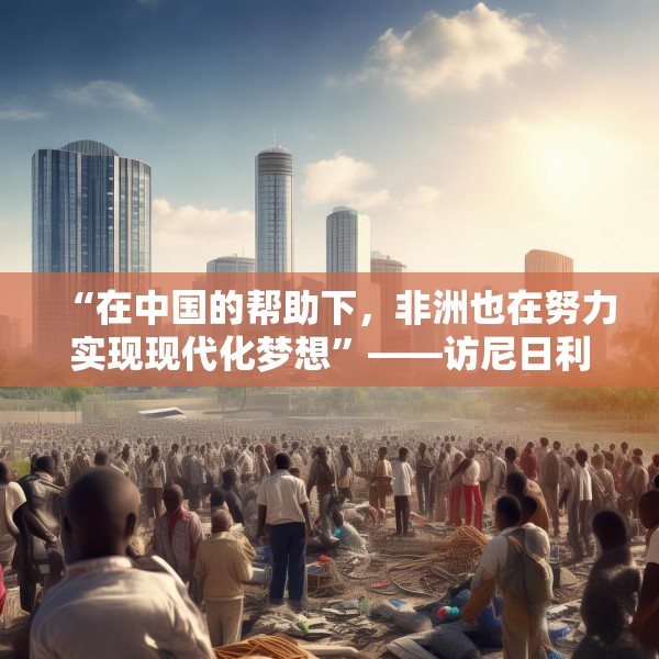 “在中国的帮助下，非洲也在努力实现现代化梦想”——访尼日利亚尼中全面战略伙伴关系总干事特格贝