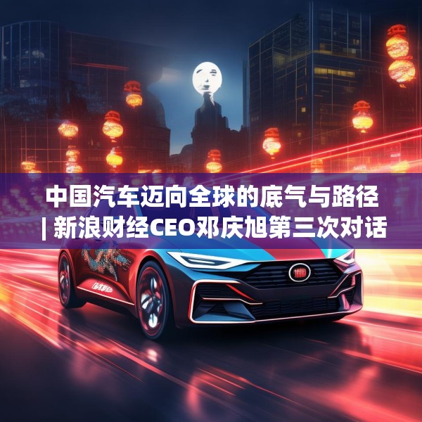 中国汽车迈向全球的底气与路径 | 新浪财经CEO邓庆旭第三次对话长城汽车董事长魏建军