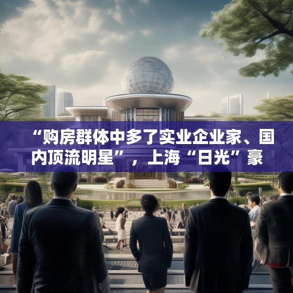 “购房群体中多了实业企业家、国内顶流明星”，上海“日光”豪宅还在增加