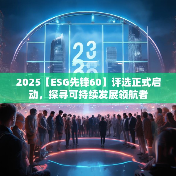 2025【ESG先锋60】评选正式启动，探寻可持续发展领航者