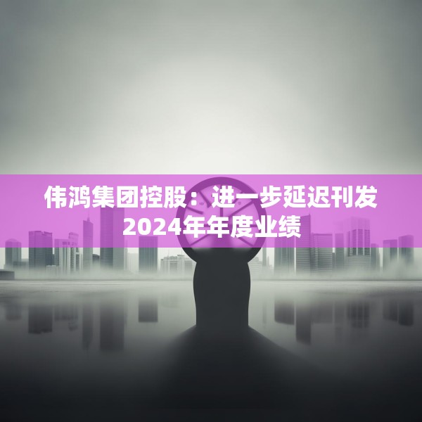 伟鸿集团控股：进一步延迟刊发2024年年度业绩