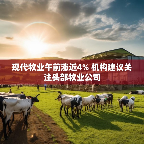 现代牧业午前涨近4% 机构建议关注头部牧业公司