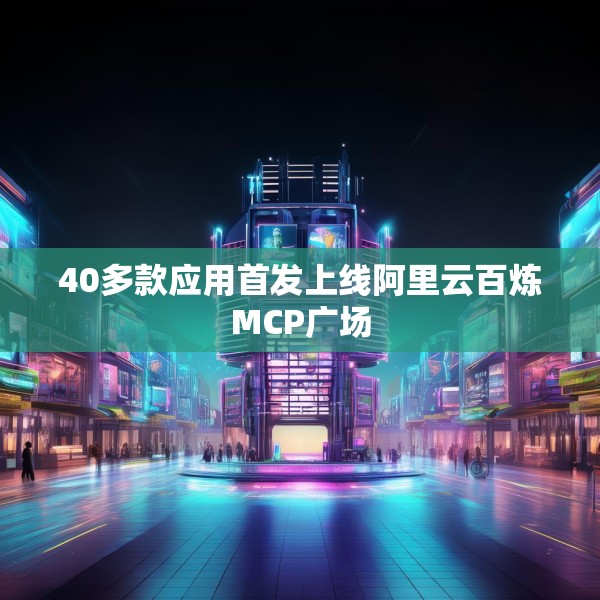 40多款应用首发上线阿里云百炼MCP广场