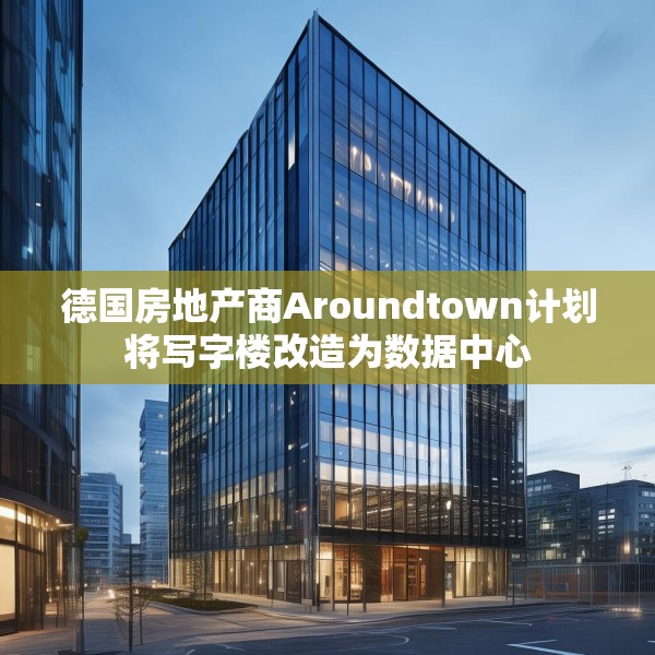 德国房地产商Aroundtown计划将写字楼改造为数据中心