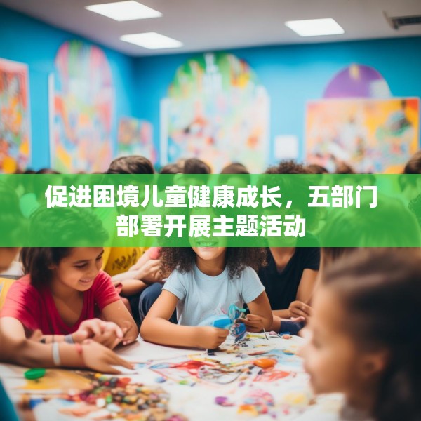 促进困境儿童健康成长，五部门部署开展主题活动