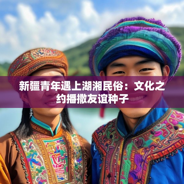 新疆青年遇上湖湘民俗：文化之约播撒友谊种子