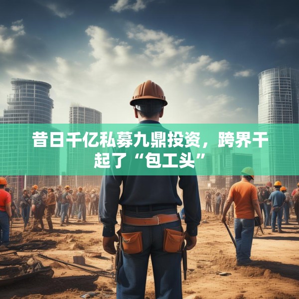 昔日千亿私募九鼎投资，跨界干起了“包工头”