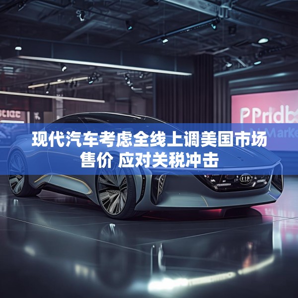 现代汽车考虑全线上调美国市场售价 应对关税冲击