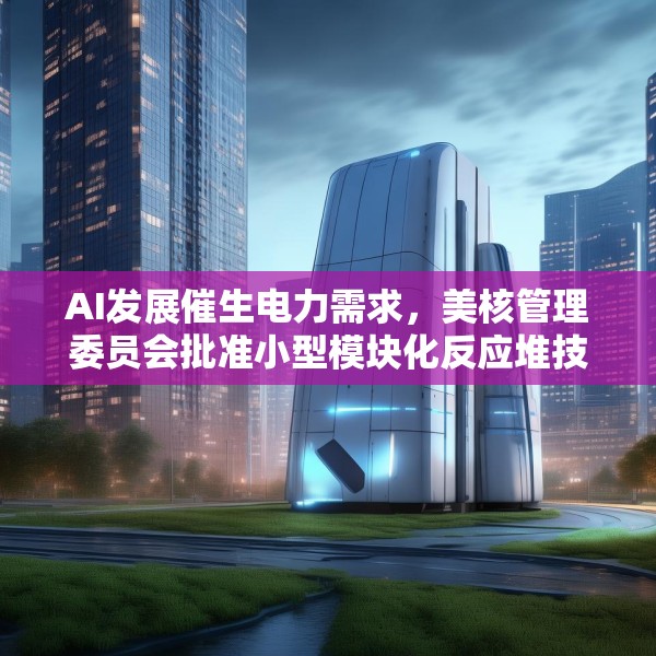 AI发展催生电力需求，美核管理委员会批准小型模块化反应堆技术