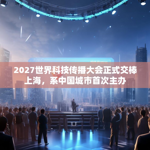 2027世界科技传播大会正式交棒上海，系中国城市首次主办