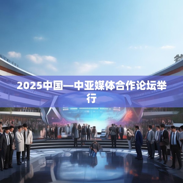 2025中国—中亚媒体合作论坛举行