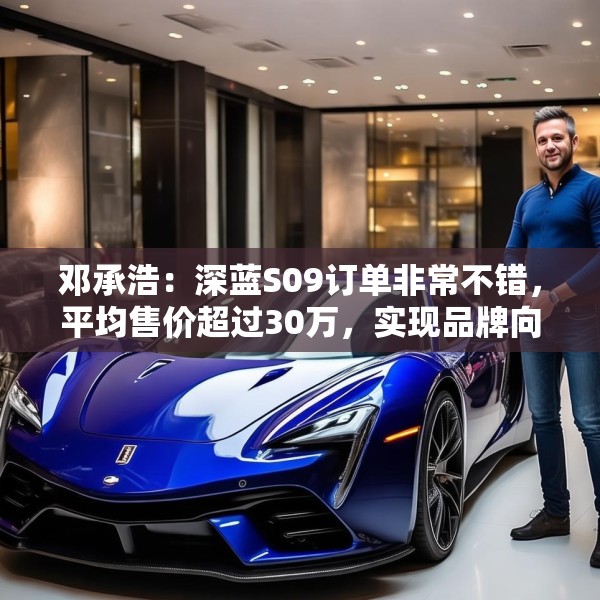 邓承浩：深蓝S09订单非常不错，平均售价超过30万，实现品牌向上跃迁