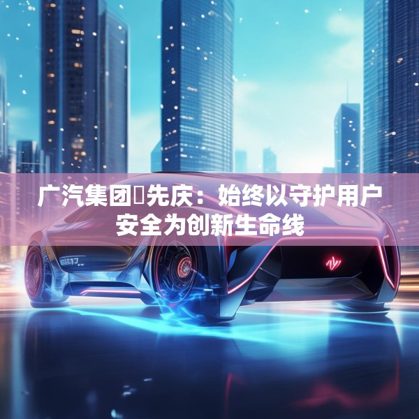 广汽集团閤先庆：始终以守护用户安全为创新生命线