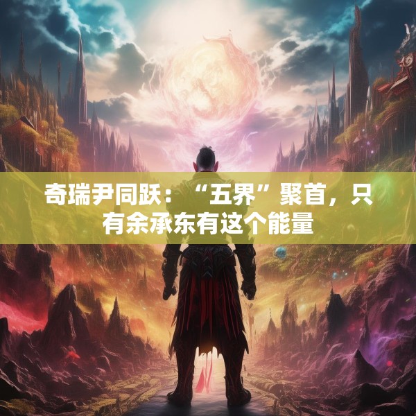 奇瑞尹同跃：“五界”聚首，只有余承东有这个能量