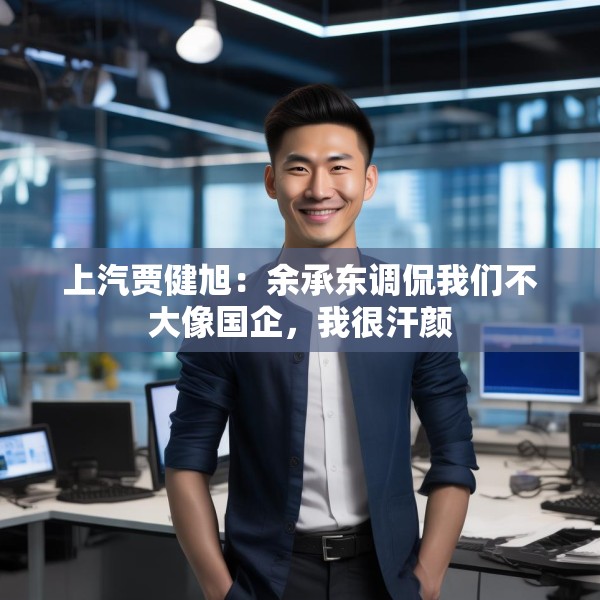 上汽贾健旭：余承东调侃我们不大像国企，我很汗颜