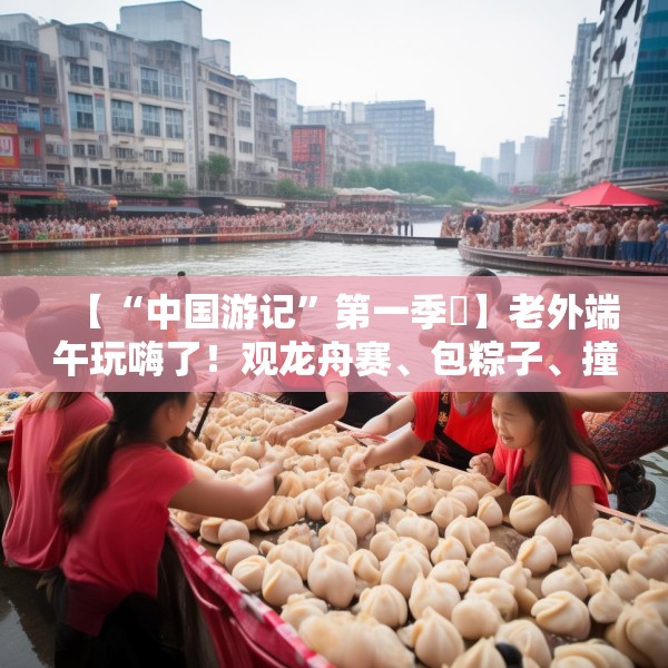 【“中国游记”第一季㉞】老外端午玩嗨了！观龙舟赛、包粽子、撞蛋……看这个非遗节日藏着多少惊喜