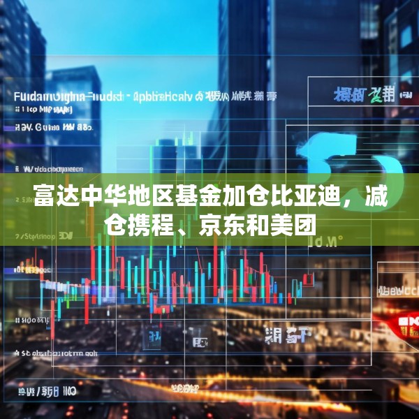 富达中华地区基金加仓比亚迪，减仓携程、京东和美团