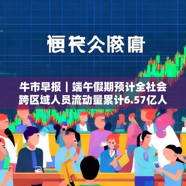 牛市早报｜端午假期预计全社会跨区域人员流动量累计6.57亿人次