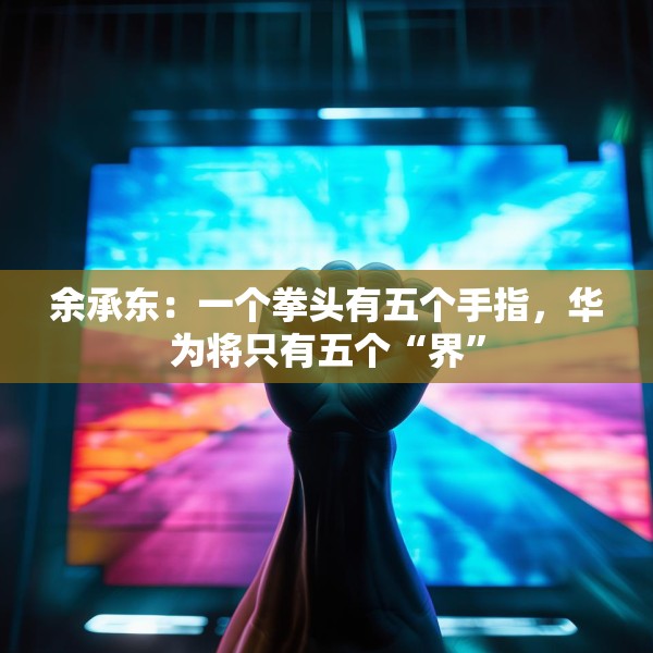余承东：一个拳头有五个手指，华为将只有五个“界”