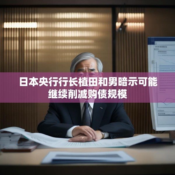 日本央行行长植田和男暗示可能继续削减购债规模