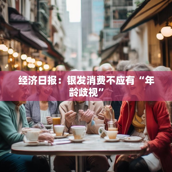 经济日报：银发消费不应有“年龄歧视”