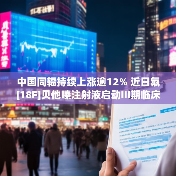 中国同辐持续上涨逾12% 近日氟[18F]贝他嗪注射液启动III期临床试验
