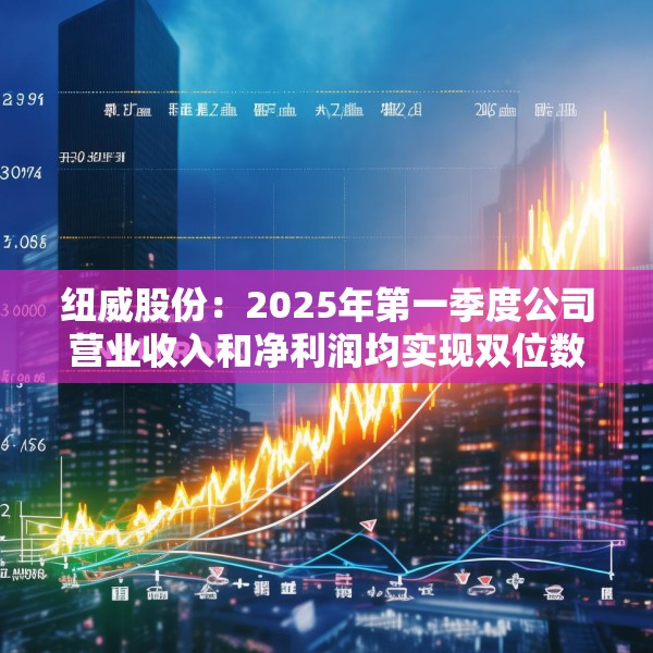 纽威股份：2025年第一季度公司营业收入和净利润均实现双位数增长
