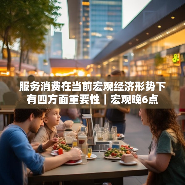 服务消费在当前宏观经济形势下有四方面重要性｜宏观晚6点