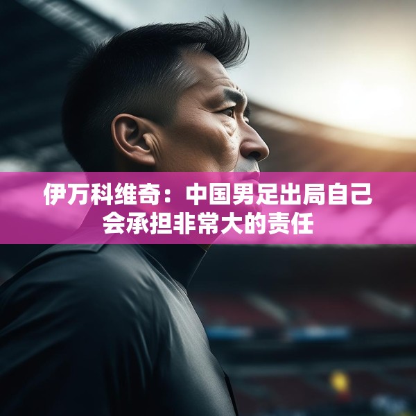 伊万科维奇：中国男足出局自己会承担非常大的责任