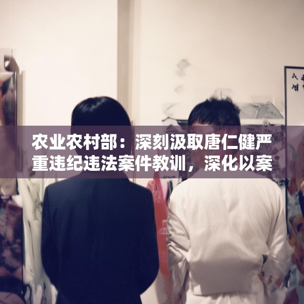 农业农村部：深刻汲取唐仁健严重违纪违法案件教训，深化以案促学促查促改