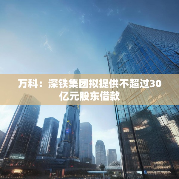 万科：深铁集团拟提供不超过30亿元股东借款