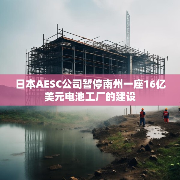 日本AESC公司暂停南州一座16亿美元电池工厂的建设