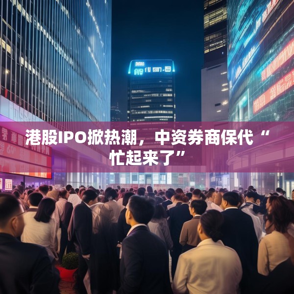 港股IPO掀热潮，中资券商保代“忙起来了”