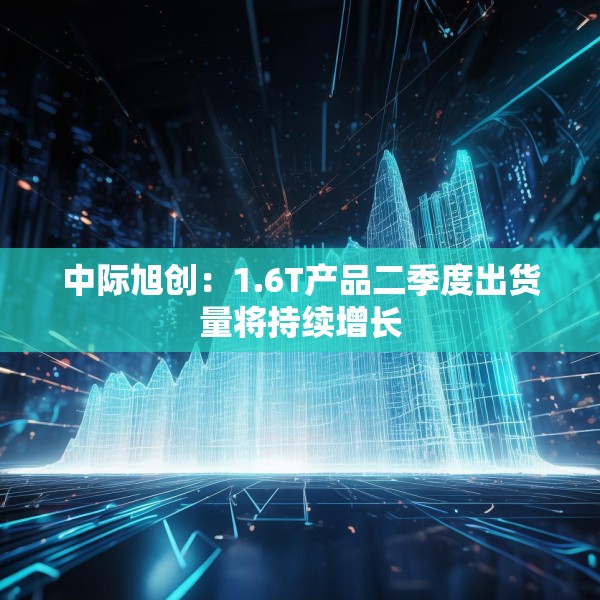 中际旭创：1.6T产品二季度出货量将持续增长