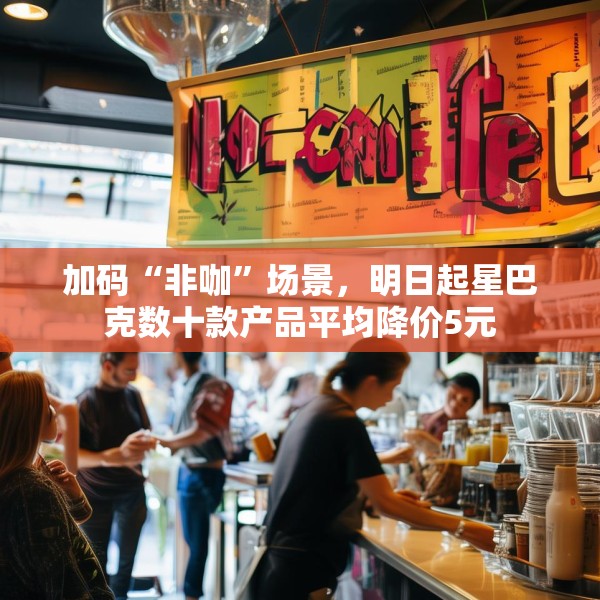 加码“非咖”场景，明日起星巴克数十款产品平均降价5元