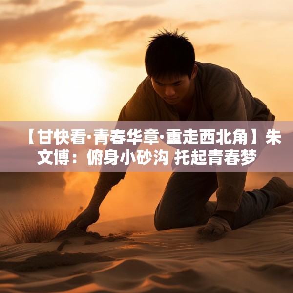 【甘快看·青春华章·重走西北角】朱文博：俯身小砂沟 托起青春梦