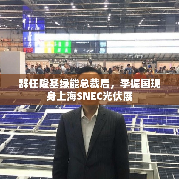 辞任隆基绿能总裁后，李振国现身上海SNEC光伏展
