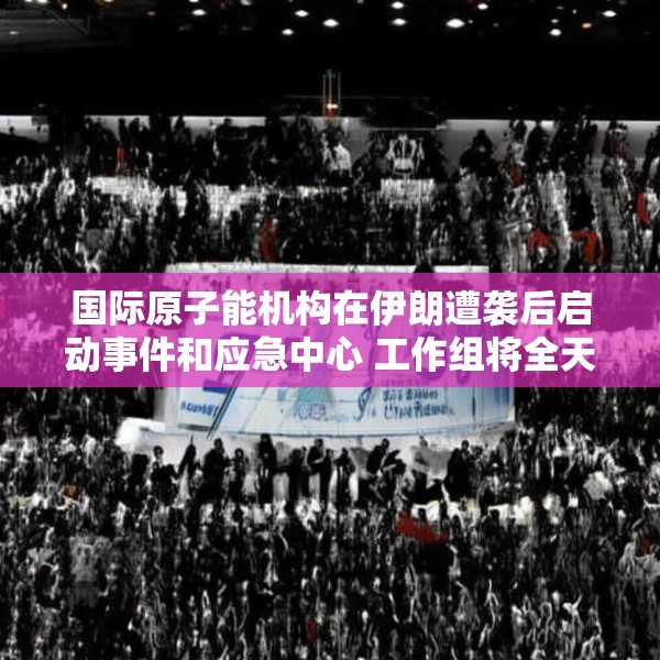 国际原子能机构在伊朗遭袭后启动事件和应急中心 工作组将全天候待命