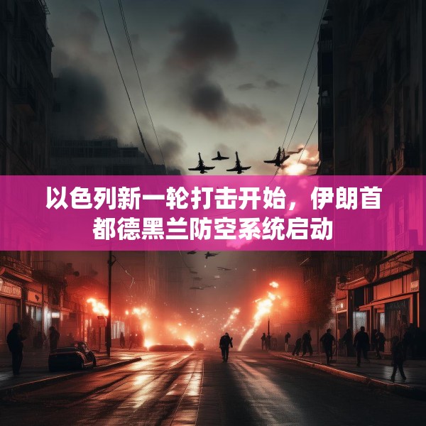 以色列新一轮打击开始，伊朗首都德黑兰防空系统启动