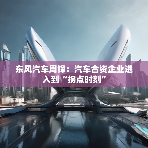 东风汽车周锋：汽车合资企业进入到“拐点时刻”