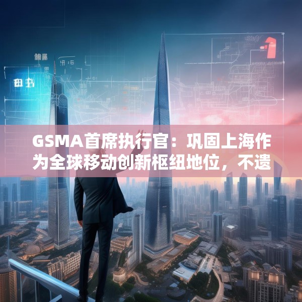 GSMA首席执行官：巩固上海作为全球移动创新枢纽地位，不遗余力推动中国科技生态发展
