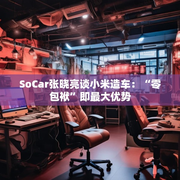 SoCar张晓亮谈小米造车：“零包袱”即最大优势