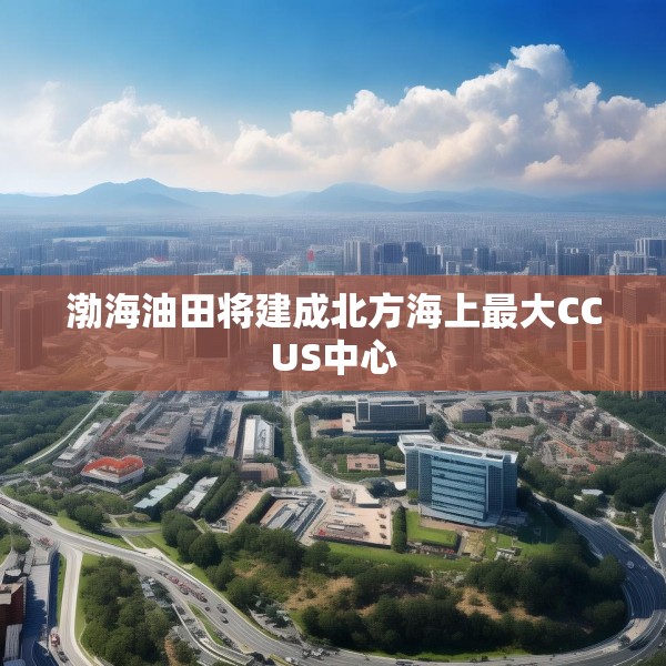 渤海油田将建成北方海上最大CCUS中心