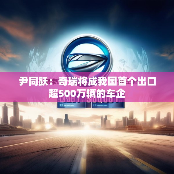尹同跃：奇瑞将成我国首个出口超500万辆的车企
